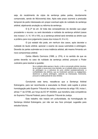 41

seja, do recebimento de cópia da sentença pelas partes, devidamente
comprovado, sendo de 90(noventa) dias. Após este prazo ocorrerá a preclusão
temporal da parte interessada em propor eventual ação de nulidade da sentença
arbitral, objetivando anulação ou reforma da sentença.
              O § 2º do art. 32 trata das conseqüências da decisão que julgar
procedente o recurso: ou será decretada a nulidade da sentença arbitral (casos
dos incisos I, II, VI, VII e VIII), ou a sentença arbitral será remetida ao árbitro que
a proferiu para novo julgamento (casos dos incisos III, IV e V).
              O juiz estatal não pode, em nenhum dos casos, após decretar a
nulidade do laudo arbitral, apreciar o exame da causa submetida à arbitragem.
Deverão às partes submeter-se à nova instância arbitral, até mesmo firmando um
novo compromisso arbitral.
              Carlos Alberto Carmona (1998, p. 274), é no sentido de que as
partes deverão no caso de nulidade da sentença arbitral, procurar o Poder
Judiciário para resolver a questâo:
                      Se a nulidade afeta apenas o laudo, e não a convenção arbitral, devolve-
                      se ao órgão a causa para nova decisão; se a nulidade afeta a convenção
                      de arbitragem ou a estrutura do juízo arbitral (substancialmente, a
                      confiabilidade dos árbitros, que se mostraram parciais ou negligentes),
                      destrói-se a própria arbitragem, cabendo ao interessado, livremente,
                      procurar a tutela judicial de seus direitos.


              Concluindo este tema, ressalte-se que a Sentença Arbitral
Estrangeira, para ser reconhecida e executada no Brasil, está sujeita à prévia
homologação pelo Superior Tribunal de Justiça, nos termos do artigo 105, inciso I,
alínea “i” da CF/88, por força da EC Nº 45/2004, que transferiu esta competência
do Supremo Tribunal Federal, para o Superior Tribunal de Justiça.
              Este trabalho não tratará em profundidade, da homologação de
Sentença Arbitral Estrangeira, por não ser seu foco principal, sugestão para
estudos futuros.
 