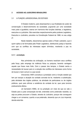 42

3     ACESSO AO JUDICIÁRIO BRASILEIRO


3.1   A FUNÇÃO JURISDICIONAL DO ESTADO


             O Estado moderno, para desempenhar a sua finalidade de cuidar da
conservação e desenvolvimento da sociedade, pugnando por uma sociedade
mais justa e igualitária, exerce em harmonia três funções distintas, a legislativa,
executiva e a judiciária. São exercidas respectivamente pelos poderes Legislativo,
Executivo e Judiciário, previstos na Constituição Federal de 1988, no seu artigo
2º.
             Neste trabalho, discorremos apenas sobre o Poder Judiciário, que é
quem aplica a lei formulada pelo Poder Legislativo, distribuindo justiça e fazendo
com que os conflitos de interesses sejam dirimidos, mantendo a paz na
sociedade.


3.1.1 Jurisdição


             Nos primórdios da civilização, os homens resolviam seus conflitos
pela força, pelo emprego da violência física ou psíquica, levando vantagem
aquele que fosse mais forte. Com o passar dos tempos, o Estado sentiu a
necessidade de buscar para si a solução dos conflitos de interesses como forma
de buscar o bem comum e a paz social.
             Chiovenda (1997) conceitua a jurisidição como a função estatal que
tem por escopo a atuação da vontade concreta da lei, mediante a substituição,
pela atividade dos órgãos públicos, da atividade de particulares ou de órgãos
públicos, quer para afirmar a existência da vontade da lei, quer para torná-la
praticamente efetiva.
             Já Carnelutti (1999), vê na jurisdição um meio de que se vale o
Estado para a justa composição da lide, entendida como pretensão resistida, ou
seja as partes procuram o Estado, através do Judiciário, porque não conseguem
chegar a um consenso, quanto a sua pretensão, deixando que um Juiz imparcial,
decida esta lide.
 