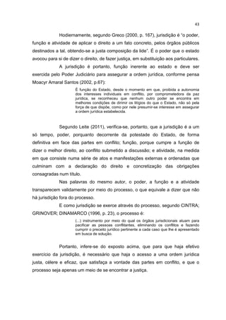 43

             Hodiernamente, segundo Greco (2000, p. 167), jurisdição é “o poder,
função e atividade de aplicar o direito a um fato concreto, pelos órgãos públicos
destinados a tal, obtendo-se a justa composição da lide”. É o poder que o estado
avocou para si de dizer o direito, de fazer justiça, em substituição aos particulares.
             A jurisdição é portanto, função inerente ao estado e deve ser
exercida pelo Poder Judiciário para assegurar a ordem jurídica, conforme pensa
Moacyr Amaral Santos (2002, p.67):
                      É função do Estado, desde o momento em que, proibida a autonomia
                      dos interesses individuais em conflito, por comprometedora da paz
                      jurídica, se reconheceu que nenhum outro poder se encontra em
                      melhores condições de dirimir os litígios do que o Estado, não só pela
                      força de que dispõe, como por nele presumir-se interesse em assegurar
                      a ordem jurídica estabelecida.



             Segundo Leite (2011), verifica-se, portanto, que a jurisdição é a um
só tempo, poder, porquanto decorrente da potestade do Estado, de forma
definitiva em face das partes em conflito; função, porque cumpre a função de
dizer o melhor direito, ao conflito submetido a discussão; e atividade, na medida
em que consiste numa série de atos e manifestações externas e ordenadas que
culminam com a declaração do direito e concretização das obrigações
consagradas num título.
             Nas palavras do mesmo autor, o poder, a função e a atividade
transparecem validamente por meio do processo, o que equivale a dizer que não
há jurisdição fora do processo.
             E como jurisdição se exerce através do processo, segundo CINTRA;
GRINOVER; DINAMARCO (1996, p. 23), o processo é:
                      (...) instrumento por meio do qual os órgãos jurisdicionais atuam para
                      pacificar as pessoas conflitantes, eliminando os conflitos e fazendo
                      cumprir o preceito jurídico pertinente a cada caso que lhe é apresentado
                      em busca de solução.


             Portanto, infere-se do exposto acima, que para que haja efetivo
exercício da jurisdição, é necessário que haja o acesso a uma ordem jurídica
justa, célere e eficaz, que satisfaça a vontade das partes em conflito, e que o
processo seja apenas um meio de se encontrar a justiça.
 