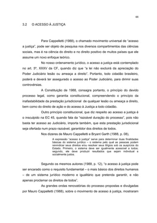 44

3.2   O ACESSO À JUSTIÇA




             Para Cappelletti (1988), o chamado movimento universal de “acesso
a justiça”, pode ser objeto de pesquisa nos diversos compartimentos das ciências
sociais, mas é na ciência do direito e no direito positivo de muitos países que ele
assume um novo enfoque teórico.
             No nosso ordenamento jurídico, o acesso a justiça está contemplado
no art. 5º, XXXV da CF, quando diz que “a lei não excluirá da apreciação do
Poder Judiciário lesão ou ameaça a direito”. Portanto, todo cidadão brasileiro,
poderá e deverá ter assegurado o acesso ao Poder Judiciário, para dirimir suas
controvérsias.
             A Constituição de 1988, consagra portanto, o princípio do devido
processo legal, como garantia constitucional, compreendendo o princípio da
inafastabilidade da prestação jurisdicional de qualquer lesão ou ameaça a direito,
bem como do direito de ação e do acesso à Justiça a todo cidadão.
             Outro princípio constitucional, que diz respeito ao acesso a justiça é
o insculpido na EC 45, quando fala da “razoável duração do processo”, pois não
basta ter acesso ao Judiciário, importa também, que esta prestação jurisdicional
seja ofertada num prazo razoável, garantidor dos direitos de todos.
             Nos dizeres de Mauro Cappelletti e Bryant Garth (1988, p. 08),
                     A expressão “acesso à justiça” serve para determinar duas finalidades
                     básicas do sistema jurídico – o sistema pelo qual as pessoas podem
                     reivindicar seus direitos e/ou resolver seus litígios sob os auspícios do
                     Estado. Primeiro, o sistema deve ser igualmente acessível a todos;
                     segundo, ele deve produzir resultados que sejam individual e
                     socialmente justos.


             Segundo os mesmos autores (1988, p. 12), “o acesso à justiça pode
ser encarado como o requisito fundamental – o mais básico dos direitos humanos
– de um sistema jurídico moderno e igualitário que pretenda garantir, e não
apenas proclamar os direitos de todos”.
             As grandes ondas renovatórias do processo propostas e divulgadas
por Mauro Cappelletti (1988), sobre o movimento de acesso à justiça, mostraram
 
