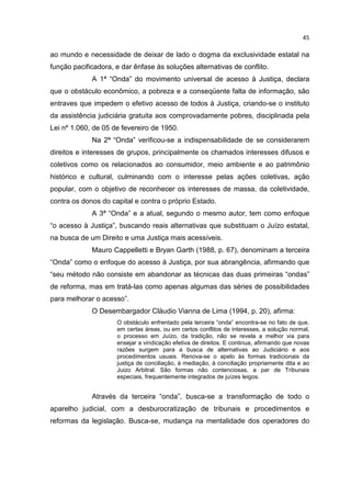 45

ao mundo e necessidade de deixar de lado o dogma da exclusividade estatal na
função pacificadora, e dar ênfase às soluções alternativas de conflito.
             A 1ª “Onda” do movimento universal de acesso à Justiça, declara
que o obstáculo econômico, a pobreza e a conseqüente falta de informação, são
entraves que impedem o efetivo acesso de todos à Justiça, criando-se o instituto
da assistência judiciária gratuita aos comprovadamente pobres, disciplinada pela
Lei nº 1.060, de 05 de fevereiro de 1950.
             Na 2ª “Onda” verificou-se a indispensabilidade de se considerarem
direitos e interesses de grupos, principalmente os chamados interesses difusos e
coletivos como os relacionados ao consumidor, meio ambiente e ao patrimônio
histórico e cultural, culminando com o interesse pelas ações coletivas, ação
popular, com o objetivo de reconhecer os interesses de massa, da coletividade,
contra os donos do capital e contra o próprio Estado.
             A 3ª “Onda” e a atual, segundo o mesmo autor, tem como enfoque
“o acesso à Justiça”, buscando reais alternativas que substituam o Juízo estatal,
na busca de um Direito e uma Justiça mais acessíveis.
             Mauro Cappelletti e Bryan Garth (1988, p. 67), denominam a terceira
“Onda” como o enfoque do acesso à Justiça, por sua abrangência, afirmando que
“seu método não consiste em abandonar as técnicas das duas primeiras “ondas”
de reforma, mas em tratá-las como apenas algumas das séries de possibilidades
para melhorar o acesso”.
             O Desembargador Cláudio Vianna de Lima (1994, p. 20), afirma:
                     O obstáculo enfrentado pela terceira “onda” encontra-se no fato de que,
                     em certas áreas, ou em certos conflitos de interesses, a solução normal,
                     o processo em Juízo, da tradição, não se revela a melhor via para
                     ensejar a vindicação efetiva de direitos. E continua, afirmando que novas
                     razões surgem para a busca de alternativas ao Judiciário e aos
                     procedimentos usuais. Renova-se o apelo às formas tradicionais da
                     justiça de conciliação, à mediação, à conciliação propriamente dita e ao
                     Juizo Arbitral. São formas não contenciosas, a par de Tribunais
                     especiais, frequentemente integrados de juízes leigos.


             Através da terceira “onda”, busca-se a transformação de todo o
aparelho judicial, com a desburocratização de tribunais e procedimentos e
reformas da legislação. Busca-se, mudança na mentalidade dos operadores do
 