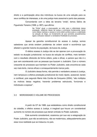 46

direito e a participação ativa dos indivíduos na busca de uma solução para os
seus conflitos de interesses, e de uma justiça mais acessível e perto das pessoas.
             Concordando com a idéia da terceira “onda”, temos Sálvio de
Figueiredo Teixeira (1996, p. 887), que afirma:
                     Na “Onda” atual, a preocupação se volta para a efetividade dessa
                     prestação, refletindo ideais de justiça e princípios fundamental, tendo
                     como idéias matrizes o acesso a uma ordem jurídica justa e a celeridade
                     na solução do litígio, ao fundamento de que somente procedimentos
                     ágeis e eficazes realizam a verdadeira finalidade do processo.


             Apesar da garantia constitucional do acesso à Justiça, somos
sabedores que ainda existem problemas de ordem social e econômica que
afastam a grande maioria da população, da busca da Justiça.
             O efetivo acesso à Justiça não se dar apenas com a provocação do
estado na atuação jurisdicional, na busca da solução de conflitos, mais também
com o resultado oferecido de forma célere, justa e eficaz, e parece que não é o
que vem acontecendo com as pessoas que buscam o Judiciário. Com o número
crescente de processos que tramitam no Poder Judiciário, este encontra-se cada
vez mais lento, menos eficaz e consequentemente menos justo.
             O Judiciário dessa forma, não permite o verdadeiro acesso à Justiça,
nem tampouco a efetiva prestação jurisdicional de modo rápido, acessível, barato
e confiável, pois segundo Maria Inês Corrêa de Cerqueira (2004), “são múltiplos
os motivos dessa negativa, havendo problemas estruturais, funcionais e
individuais a sopesar”.




3.3   MOROSIDADE E VOLUME DE PROCESSOS




             A partir da CF de 1988, que estabeleceu como direito constitucional
do cidadão, o efetivo acesso à Justiça, é inegável que houve um considerável
aumento no número de processos que deram entrada no Poder Judiciário.
             Este aumento considerável, ocasionou por sua vez a estagnação do
Poder Judiciário, que não se estruturou, não se modernizou, adequadamente para
essa nova realidade que se instaurou no país.
 