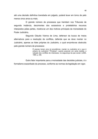 48

até uma decisão definitiva transitada em julgado, poderá levar em torno de pelo
menos cinco anos ou mais.
             O grande número de processos que tramitam nos Tribunais de
segunda instância, decorrentes dos excessivos e protelatórios recursos
interpostos pelas partes, mostra-se um dos motivos principais da morosidade do
Poder Judiciário.
             Segundo Cláudio Vianna de Lima, defensor da busca de meios
alternativos para a resolução de conflitos, defende que se deve manter no
Judiciário, apenas as lides próprias do Judiciário, o qual encontra-se obstruído
pelo grande número de processos:
                    É preciso tomar uma só providência: manter no Judiciário só o que é
                    próprio do Judiciário! “Privatizar”, quanto possível, em certa medida, a
                    solução dos conflitos de interesses, na segurança da paz social. (LIMA,
                    1994, p. 06)


             Outro fator importante para a morosidade das decisões judiciais, é o
formalismo exacerbado do processo, conforme as normas da legislação em vigor.
 