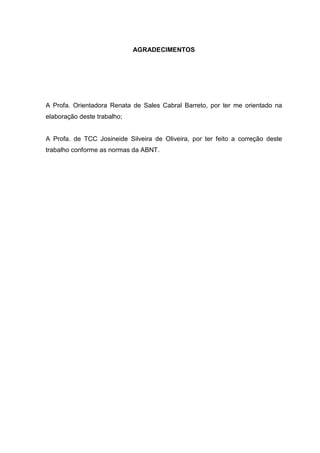 AGRADECIMENTOS




A Profa. Orientadora Renata de Sales Cabral Barreto, por ter me orientado na
elaboração deste trabalho;


A Profa. de TCC Josineide Silveira de Oliveira, por ter feito a correção deste
trabalho conforme as normas da ABNT.
 
