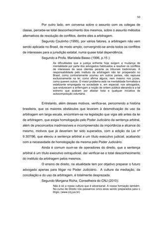 50

             Por outro lado, em conversa sobre o assunto com os colegas de
classe, percebe-se total desconhecimento dos mesmos, sobre o assunto métodos
alternativos de resolução de conflitos, dentre eles a arbitragem.
             Segundo Coutinho (1999), por vários fatores, a arbitragem não vem
sendo aplicada no Brasil, de modo amplo, convergindo-se ainda todos os conflitos
de interesses para a jurisdição estatal, numa quase total dependência.
             Segundo a Profa. Maristela Basso (1996, p.15 ):
                      As dificuldades que a justiça enfrenta hoje exigem a mudança de
                      mentalidade por parte dos advogados habituados a resolver os conflitos
                      de interesses de seus clientes perante os tribunais tradicionais. A
                      responsabilidade pelo instituto da arbitragem não ter prosperado no
                      Brasil, como contrariamente ocorreu em outros países, não repousa
                      exclusivamente na lei, como afirma alguns, nem mesmo nos juízes,
                      como querem outros. O maior problema está na mentalidade formalista e
                      estatizante empregada na sociedade e, em especial, nos advogados,
                      que endurecem e enferrujam a noção de ordem pública elevando-a a tal
                      extremo que acabam por afastar toda e qualquer iniciativa de
                      autocomposição voluntária.


             Entretanto, além desses motivos, verifica-se, percorrendo a história
brasileira, que os maiores obstáculos que levaram à desmotivação do uso da
arbitragem em larga escala, encontram-se na legislação que vigia até antes da lei
de arbitragem, que exigia homologação pelo Poder Judiciário da sentença arbitral,
além de preconceitos inadmissíveis e incompreensão da importância e alcance do
mesmo, motivos que já deveriam ter sido superados, com a edição da Lei nº
9.307/96, que elevou a sentença arbitral a um título executivo judicial, acabando
com a necessidade de homologação da mesma pelo Poder Judiciário.
             Ainda é comum ouvir-se de operadores do direito, que a sentença
arbitral é um título executivo extrajudicial, daí verificar-se o total desconhecimento
do instituto da arbitragem pelos mesmos.
             O ensino de direito, na atualidade tem por objetivo preparar o futuro
advogado apenas para litigar no Poder Judiciário. A cultura da mediação, da
conciliação e do uso da arbitragem, é totalmente desprezada.
             Segundo Morgana Richa, Conselheira do CNJ (2010):
                      Não é só a nossa cultura que é adversarial. A nossa formação também.
                      No curso de Direito nós passamos cinco anos sendo preparados para o
                      litígio. (www.cnj.jus.br)
 