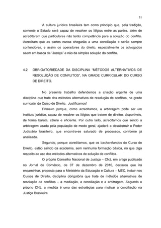 51

              A cultura jurídica brasileira tem como princípio que, pela tradição,
somente o Estado será capaz de resolver os litígios entre as partes, além de
acreditarem que particulares não terão competência para a solução do conflito.
Acreditam que as partes nunca chegarão a uma conciliação e serão sempre
contendores, e assim os operadores do direito, especialmente os advogados
saem em busca da “Justiça” e não da simples solução do conflito.




4.2    OBRIGATORIEDADE DA DISCIPLINA “MÉTODOS ALTERNATIVOS DE
       RESOLUÇÃO DE CONFLITOS”, NA GRADE CURRICULAR DO CURSO
       DE DIREITO.


              No presente trabalho defendemos a criação urgente de uma
disciplina que trate dos métodos alternativos de resolução de conflitos, na grade
curricular do Curso de Direito. Justificamos!
              Primeiro porque, como acreditamos, a arbitragem pode ser um
instituto jurídico, capaz de resolver os litígios que tratem de direitos disponíveis,
de forma barata, célere e eficiente. Por outro lado, acreditamos que sendo a
arbitragem usada pela população de modo geral, ajudará a desobstruir o Poder
Judiciário brasileiro, que encontra-se saturado de processos, conforme já
analisado.
              Segundo, porque acreditamos, que os bacharelandos do Curso de
Direito, estão saindo da academia, sem nenhuma formação básica, no que diga
respeito ao uso dos métodos alternativos de solução de conflitos.
              O próprio Conselho Nacional de Justiça – CNJ, em artigo publicado
no Jornal do Comércio, de 07 de dezembro de 2010, declarou que irá
encaminhar, proposta para o Ministério da Educação e Cultura – MEC, incluir nos
Cursos de Direito, disciplina obrigatória que trate de métodos alternativos de
resolução de conflitos – a mediação, a conciliação e a arbitragem. Segundo o
próprio CNJ, a medida é uma das estratégias para motivar a conciliação na
Justiça Brasileira.
 