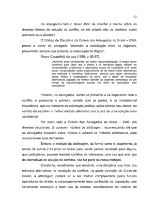 52

                Os advogados têm o dever ético de orientar o cliente sobre as
diversas formas de solução do conflito, se ele próprio não os conhece, como
orientará seus clientes?
                O Código de Disciplina da Ordem dos Advogados do Brasil – OAB,
prever o dever do advogado “estimular a conciliação entre os litigantes,
prevenindo, sempre que possível, a instauração de litígios”.
                Mauro Cappelletti diz que (1988, p. 82-97):
                        Devemos estar conscientes de nossa responsabilidade: é nosso dever
                        contribuir para fazer que o direito e os remédios legais reflitam as
                        necessidades, problemas e aspirações atuais da sociedade civil: entre
                        essas necessidades estão seguramente as de desenvolver alternativas
                        aos métodos e remédios, tradicionais, sempre que sejam demasiado
                        caros, lentos e inacessíveis ao povo: daí o dever de encontrar
                        alternativas capazes de melhor atender às urgentes demandas de um
                        tempo de transformações sociais em ritmo de velocidade sem
                        precedente.


                Portanto, os advogados, sendo os primeiros a se depararem com o
conflito, e possuindo o primeiro contato com as partes, é de fundamental
importância, que no momento da orientação jurídica, saiba orientar seu cliente, no
sentido de escolher o melhor método alternativo em busca de uma solução mais
satisfatória!
                Por outro lado a Ordem dos Advogados do Brasil – OAB, em
diversas seccionais, já possuem núcleos de arbitragem, recomendando até que
os advogados busquem estes núcleos e utilizem os métodos alternativos, para
solucionarem suas demandas.
                Embora o instituto da arbitragem, da forma como é atualmente, já
exista há quinze (15) anos no nosso país, ainda parece novidade para alguns,
que particulares, possam resolver conflitos de interesses, uma vez que este tipo
de alternativas de solução de conflitos, não faz parte da nossa tradição.
                Entretanto, acreditamos que existindo uma disciplina que trate dos
métodos alternativos de resolução de conflitos, na grade curricular do Curso de
Direito, a arbitragem poderá vir a ser melhor compreendida pelos futuros
operadores do direito, e consequentemente mais conhecida da população, que
certamente começará a fazer uso da mesma, reconhecendo no instituto da
 