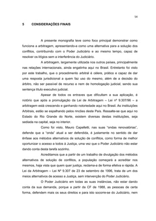 54

5      CONSIDERAÇÕES FINAIS




              A presente monografia teve como foco principal demonstrar como
funciona a arbitragem, apresentando-a como uma alternativa para a solução dos
conflitos, contribuindo com o Poder Judiciário e ao mesmo tempo, capaz de
resolver os litígios sem a interferência do Judiciário.
              A arbitragem, largamente utilizada nos outros países, principalmente
nas relações internacionais, ainda engatinha aqui no Brasil. Entretanto foi visto
por este trabalho, que o procedimento arbitral é célere, prático e capaz de dar
uma resposta jurisdicional a quem faz uso do mesmo, além de a decisão do
árbitro, não ser passível de recurso e nem de homologação judicial, sendo sua
sentença título executivo judicial.
              Apesar de todos os entraves que dificultam a sua aplicação, é
notório que após a promulgação da Lei de Arbitragem – Lei nº 9.307/96 – a
arbitragem está crescendo e ganhando notoriedade aqui no Brasil. As instituições
Arbitrais, estão se espalhando pelos rincões deste País. Ressalte-se que aqui no
Estado do Rio Grande do Norte, existem diversas destas instituições, seja
sediada na capital, seja no interior.
              Como foi visto, Mauro Capelletti, nas suas “ondas renovatórias”,
defende que a “onda” atual a ser defendida, é justamente no sentido de dar
ênfase aos métodos alternativos de solução de conflitos, como forma de melhor
oportunizar o acesso a todos à Justiça, uma vez que o Poder Judiciário não estar
dando conta desta tarefa sozinho.
              Acreditamos que a partir de um trabalho de divulgação dos métodos
alternativos de solução de conflitos, a população começará a acreditar nos
mesmos, haja vista que quem quer justiça, reclama-a de forma efetiva e rápida. A
Lei da Arbitragem – Lei Nº 9.307 de 23 de setembro de 1996, trata de um dos
meios alternativos de acesso a Justiça, sem intervenção do Poder Judiciário.
              O Poder Judiciário em todas as suas instâncias, não estar dando
conta da sua demanda, porque a partir da CF de 1988, as pessoas de certa
forma, defendem mais os seus direitos e para isto socorre-se do Judiciário, nem
 