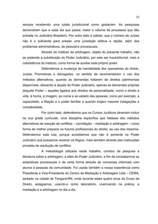 55

sempre recebendo uma tutela jurisdicional como gostariam. As pesquisas
demonstram que a cada dia que passa, maior o volume de processos que dão
entrada no Judiciário Brasileiro. Por outro lado é sabido, que o número de Juízes
não é o suficiente para prestar uma jurisdição efetiva e rápida, além dos
problemas administrativos, de pessoal e processuais.
             Através do instituto da arbitragem, objeto do presente trabalho, não
se pretende a substituição do Poder Judiciário, por este ser insubstituível, mais a
coexistência do instituto, como forma de auxiliar este próprio poder.
             Defendemos a mudança de mentalidade dos operadores do direito,
Juízes, Promotores e Advogados, no sentido de recomendarem o uso dos
métodos alternativos, quando as demandas tratarem de direitos patrimoniais
disponíveis, deixando à alçada do Poder Judiciário, apenas as demandas próprias
daquele Poder – aqueles ligados aos direitos da personalidade, como o direito à
vida, à honra, à imagem, ao nome e ao estado das pessoas, como por exemplo, a
capacidade, a filiação e o poder familiar e quando exijam maiores indagações e
complexidade.
             Por outro lado, defendemos que os Cursos Jurídicos deveriam incluir
na sua grade curricular, uma disciplina específica que tratasse dos métodos
alternativos de solução de conflitos – conciliação – mediação e arbitragem – como
forma de melhor preparar os futuros profissionais do direito, ao uso dos mesmos.
Defendemos esta luta, porque acreditamos que não é somente no Poder
Judiciário que possamos resolver os litígios, mais também através das instituições
privadas de resolução de conflitos
             A metodologia utilizada neste trabalho, constou de pesquisa a
literatura sobre a arbitragem, a sites do Poder Judiciário, a fim de constatarmos as
estatísticas processuais e de certa forma através de conversas informais com
alunos e pessoas da comunidade. Foi usada também a nossa experiência como
Presidente e Vice-Presidente do Centro de Mediação e Arbitragem Ltda – CEMA,
sediado na cidade de Tangará-RN, onde durante estes quatro anos do Curso de
Direito, estagiamos, usando-o como laboratório, vivenciando na prática, a
mediação e a arbitragem no dia a dia.
 