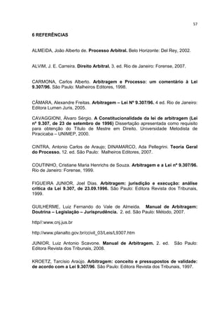 57

6 REFERÊNCIAS


ALMEIDA, João Alberto de. Processo Arbitral. Belo Horizonte: Del Rey, 2002.


ALVIM, J. E. Carreira. Direito Arbitral. 3. ed. Rio de Janeiro: Forense, 2007.


CARMONA, Carlos Alberto. Arbitragem e Processo: um comentário à Lei
9.307/96. São Paulo: Malheiros Editores, 1998.


CÂMARA, Alexandre Freitas. Arbitragem – Lei Nº 9.307/96. 4 ed. Rio de Janeiro:
Editora Lumen Juris, 2005.

CAVAGGIONI, Álvaro Sérgio. A Constitucionalidade da lei de arbitragem (Lei
nº 9.307, de 23 de setembro de 1996) Dissertação apresentada como requisito
para obtenção do Título de Mestre em Direito. Universidade Metodista de
Piracicaba – UNIMEP, 2000.

CINTRA, Antonio Carlos de Araujo; DINAMARCO, Ada Pellegrini. Teoria Geral
do Processo. 12. ed. São Paulo: Malheiros Editores, 2007.

COUTINHO, Cristiane Maria Henrichs de Souza. Arbitragem e a Lei nº 9.307/96.
Rio de Janeiro: Forense, 1999.

FIGUEIRA JUNIOR, Joel Dias. Arbitragem: jurisdição e execução: análise
crítica da Lei 9.307, de 23.09.1996. São Paulo: Editora Revista dos Tribunais,
1999.

GUILHERME, Luiz Fernando do Vale de Almeida. Manual de Arbitragem:
Doutrina – Legislação – Jurisprudência. 2. ed. São Paulo: Método, 2007.

http//:www.cnj.jus.br

http://www.planalto.gov.br/ccivil_03/Leis/L9307.htm

JUNIOR, Luiz Antonio Scavone. Manual de Arbitragem. 2. ed.              São Paulo:
Editora Revista dos Tribunais, 2008.

KROETZ, Tarcísio Araújo. Arbitragem: conceito e pressupostos de validade:
de acordo com a Lei 9.307/96. São Paulo: Editora Revista dos Tribunais, 1997.
 