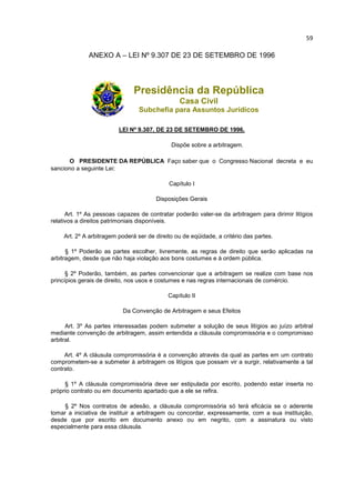 59

              ANEXO A – LEI Nº 9.307 DE 23 DE SETEMBRO DE 1996




                               Presidência da República
                                                Casa Civil
                                 Subchefia para Assuntos Jurídicos

                         LEI Nº 9.307, DE 23 DE SETEMBRO DE 1996.

                                             Dispõe sobre a arbitragem.

      O PRESIDENTE DA REPÚBLICA Faço saber que o Congresso Nacional decreta e eu
sanciono a seguinte Lei:

                                            Capítulo I

                                       Disposições Gerais

      Art. 1º As pessoas capazes de contratar poderão valer-se da arbitragem para dirimir litígios
relativos a direitos patrimoniais disponíveis.

    Art. 2º A arbitragem poderá ser de direito ou de eqüidade, a critério das partes.

      § 1º Poderão as partes escolher, livremente, as regras de direito que serão aplicadas na
arbitragem, desde que não haja violação aos bons costumes e à ordem pública.

      § 2º Poderão, também, as partes convencionar que a arbitragem se realize com base nos
princípios gerais de direito, nos usos e costumes e nas regras internacionais de comércio.

                                            Capítulo II

                          Da Convenção de Arbitragem e seus Efeitos

      Art. 3º As partes interessadas podem submeter a solução de seus litígios ao juízo arbitral
mediante convenção de arbitragem, assim entendida a cláusula compromissória e o compromisso
arbitral.

     Art. 4º A cláusula compromissória é a convenção através da qual as partes em um contrato
comprometem-se a submeter à arbitragem os litígios que possam vir a surgir, relativamente a tal
contrato.

     § 1º A cláusula compromissória deve ser estipulada por escrito, podendo estar inserta no
próprio contrato ou em documento apartado que a ele se refira.

     § 2º Nos contratos de adesão, a cláusula compromissória só terá eficácia se o aderente
tomar a iniciativa de instituir a arbitragem ou concordar, expressamente, com a sua instituição,
desde que por escrito em documento anexo ou em negrito, com a assinatura ou visto
especialmente para essa cláusula.
 