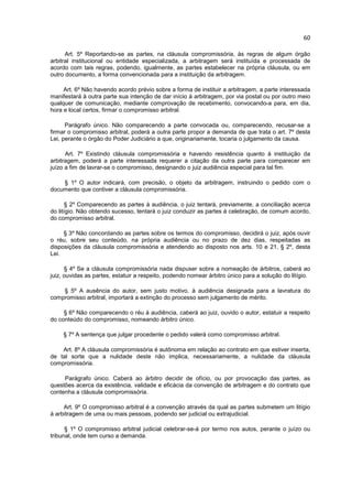 60

      Art. 5º Reportando-se as partes, na cláusula compromissória, às regras de algum órgão
arbitral institucional ou entidade especializada, a arbitragem será instituída e processada de
acordo com tais regras, podendo, igualmente, as partes estabelecer na própria cláusula, ou em
outro documento, a forma convencionada para a instituição da arbitragem.

     Art. 6º Não havendo acordo prévio sobre a forma de instituir a arbitragem, a parte interessada
manifestará à outra parte sua intenção de dar início à arbitragem, por via postal ou por outro meio
qualquer de comunicação, mediante comprovação de recebimento, convocando-a para, em dia,
hora e local certos, firmar o compromisso arbitral.

      Parágrafo único. Não comparecendo a parte convocada ou, comparecendo, recusar-se a
firmar o compromisso arbitral, poderá a outra parte propor a demanda de que trata o art. 7º desta
Lei, perante o órgão do Poder Judiciário a que, originariamente, tocaria o julgamento da causa.

      Art. 7º Existindo cláusula compromissória e havendo resistência quanto à instituição da
arbitragem, poderá a parte interessada requerer a citação da outra parte para comparecer em
juízo a fim de lavrar-se o compromisso, designando o juiz audiência especial para tal fim.

    § 1º O autor indicará, com precisão, o objeto da arbitragem, instruindo o pedido com o
documento que contiver a cláusula compromissória.

       § 2º Comparecendo as partes à audiência, o juiz tentará, previamente, a conciliação acerca
do litígio. Não obtendo sucesso, tentará o juiz conduzir as partes à celebração, de comum acordo,
do compromisso arbitral.

     § 3º Não concordando as partes sobre os termos do compromisso, decidirá o juiz, após ouvir
o réu, sobre seu conteúdo, na própria audiência ou no prazo de dez dias, respeitadas as
disposições da cláusula compromissória e atendendo ao disposto nos arts. 10 e 21, § 2º, desta
Lei.

      § 4º Se a cláusula compromissória nada dispuser sobre a nomeação de árbitros, caberá ao
juiz, ouvidas as partes, estatuir a respeito, podendo nomear árbitro único para a solução do litígio.

    § 5º A ausência do autor, sem justo motivo, à audiência designada para a lavratura do
compromisso arbitral, importará a extinção do processo sem julgamento de mérito.

     § 6º Não comparecendo o réu à audiência, caberá ao juiz, ouvido o autor, estatuir a respeito
do conteúdo do compromisso, nomeando árbitro único.

     § 7º A sentença que julgar procedente o pedido valerá como compromisso arbitral.

    Art. 8º A cláusula compromissória é autônoma em relação ao contrato em que estiver inserta,
de tal sorte que a nulidade deste não implica, necessariamente, a nulidade da cláusula
compromissória.

     Parágrafo único. Caberá ao árbitro decidir de ofício, ou por provocação das partes, as
questões acerca da existência, validade e eficácia da convenção de arbitragem e do contrato que
contenha a cláusula compromissória.

     Art. 9º O compromisso arbitral é a convenção através da qual as partes submetem um litígio
à arbitragem de uma ou mais pessoas, podendo ser judicial ou extrajudicial.

      § 1º O compromisso arbitral judicial celebrar-se-á por termo nos autos, perante o juízo ou
tribunal, onde tem curso a demanda.
 