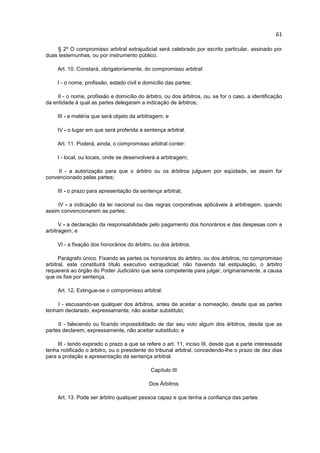 61

     § 2º O compromisso arbitral extrajudicial será celebrado por escrito particular, assinado por
duas testemunhas, ou por instrumento público.

     Art. 10. Constará, obrigatoriamente, do compromisso arbitral:

     I - o nome, profissão, estado civil e domicílio das partes;

     II - o nome, profissão e domicílio do árbitro, ou dos árbitros, ou, se for o caso, a identificação
da entidade à qual as partes delegaram a indicação de árbitros;

     III - a matéria que será objeto da arbitragem; e

     IV - o lugar em que será proferida a sentença arbitral.

     Art. 11. Poderá, ainda, o compromisso arbitral conter:

     I - local, ou locais, onde se desenvolverá a arbitragem;

     II - a autorização para que o árbitro ou os árbitros julguem por eqüidade, se assim for
convencionado pelas partes;

     III - o prazo para apresentação da sentença arbitral;

     IV - a indicação da lei nacional ou das regras corporativas aplicáveis à arbitragem, quando
assim convencionarem as partes;

      V - a declaração da responsabilidade pelo pagamento dos honorários e das despesas com a
arbitragem; e

     VI - a fixação dos honorários do árbitro, ou dos árbitros.

      Parágrafo único. Fixando as partes os honorários do árbitro, ou dos árbitros, no compromisso
arbitral, este constituirá título executivo extrajudicial; não havendo tal estipulação, o árbitro
requererá ao órgão do Poder Judiciário que seria competente para julgar, originariamente, a causa
que os fixe por sentença.

     Art. 12. Extingue-se o compromisso arbitral:

     I - escusando-se qualquer dos árbitros, antes de aceitar a nomeação, desde que as partes
tenham declarado, expressamente, não aceitar substituto;

     II - falecendo ou ficando impossibilitado de dar seu voto algum dos árbitros, desde que as
partes declarem, expressamente, não aceitar substituto; e

     III - tendo expirado o prazo a que se refere o art. 11, inciso III, desde que a parte interessada
tenha notificado o árbitro, ou o presidente do tribunal arbitral, concedendo-lhe o prazo de dez dias
para a prolação e apresentação da sentença arbitral.

                                              Capítulo III

                                             Dos Árbitros

     Art. 13. Pode ser árbitro qualquer pessoa capaz e que tenha a confiança das partes.
 