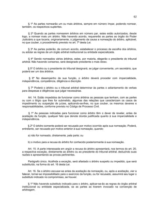 62

    § 1º As partes nomearão um ou mais árbitros, sempre em número ímpar, podendo nomear,
também, os respectivos suplentes.

     § 2º Quando as partes nomearem árbitros em número par, estes estão autorizados, desde
logo, a nomear mais um árbitro. Não havendo acordo, requererão as partes ao órgão do Poder
Judiciário a que tocaria, originariamente, o julgamento da causa a nomeação do árbitro, aplicável,
no que couber, o procedimento previsto no art. 7º desta Lei.

     § 3º As partes poderão, de comum acordo, estabelecer o processo de escolha dos árbitros,
ou adotar as regras de um órgão arbitral institucional ou entidade especializada.

      § 4º Sendo nomeados vários árbitros, estes, por maioria, elegerão o presidente do tribunal
arbitral. Não havendo consenso, será designado presidente o mais idoso.

    § 5º O árbitro ou o presidente do tribunal designará, se julgar conveniente, um secretário, que
poderá ser um dos árbitros.

     § 6º No desempenho de sua função, o árbitro deverá proceder com imparcialidade,
independência, competência, diligência e discrição.

     § 7º Poderá o árbitro ou o tribunal arbitral determinar às partes o adiantamento de verbas
para despesas e diligências que julgar necessárias.

     Art. 14. Estão impedidos de funcionar como árbitros as pessoas que tenham, com as partes
ou com o litígio que lhes for submetido, algumas das relações que caracterizam os casos de
impedimento ou suspeição de juízes, aplicando-se-lhes, no que couber, os mesmos deveres e
responsabilidades, conforme previsto no Código de Processo Civil.

      § 1º As pessoas indicadas para funcionar como árbitro têm o dever de revelar, antes da
aceitação da função, qualquer fato que denote dúvida justificada quanto à sua imparcialidade e
independência.

     § 2º O árbitro somente poderá ser recusado por motivo ocorrido após sua nomeação. Poderá,
entretanto, ser recusado por motivo anterior à sua nomeação, quando:

     a) não for nomeado, diretamente, pela parte; ou

     b) o motivo para a recusa do árbitro for conhecido posteriormente à sua nomeação.

     Art. 15. A parte interessada em argüir a recusa do árbitro apresentará, nos termos do art. 20,
a respectiva exceção, diretamente ao árbitro ou ao presidente do tribunal arbitral, deduzindo suas
razões e apresentando as provas pertinentes.

     Parágrafo único. Acolhida a exceção, será afastado o árbitro suspeito ou impedido, que será
substituído, na forma do art. 16 desta Lei.

     Art. 16. Se o árbitro escusar-se antes da aceitação da nomeação, ou, após a aceitação, vier a
falecer, tornar-se impossibilitado para o exercício da função, ou for recusado, assumirá seu lugar o
substituto indicado no compromisso, se houver.

      § 1º Não havendo substituto indicado para o árbitro, aplicar-se-ão as regras do órgão arbitral
institucional ou entidade especializada, se as partes as tiverem invocado na convenção de
arbitragem.
 