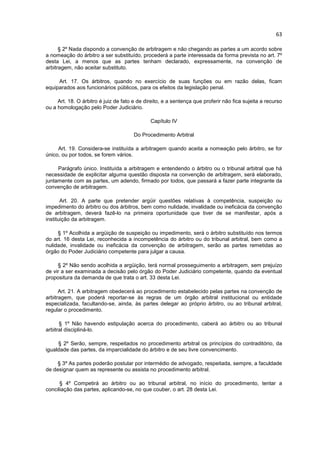 63

      § 2º Nada dispondo a convenção de arbitragem e não chegando as partes a um acordo sobre
a nomeação do árbitro a ser substituído, procederá a parte interessada da forma prevista no art. 7º
desta Lei, a menos que as partes tenham declarado, expressamente, na convenção de
arbitragem, não aceitar substituto.

     Art. 17. Os árbitros, quando no exercício de suas funções ou em razão delas, ficam
equiparados aos funcionários públicos, para os efeitos da legislação penal.

     Art. 18. O árbitro é juiz de fato e de direito, e a sentença que proferir não fica sujeita a recurso
ou a homologação pelo Poder Judiciário.

                                              Capítulo IV

                                       Do Procedimento Arbitral

     Art. 19. Considera-se instituída a arbitragem quando aceita a nomeação pelo árbitro, se for
único, ou por todos, se forem vários.

     Parágrafo único. Instituída a arbitragem e entendendo o árbitro ou o tribunal arbitral que há
necessidade de explicitar alguma questão disposta na convenção de arbitragem, será elaborado,
juntamente com as partes, um adendo, firmado por todos, que passará a fazer parte integrante da
convenção de arbitragem.

       Art. 20. A parte que pretender argüir questões relativas à competência, suspeição ou
impedimento do árbitro ou dos árbitros, bem como nulidade, invalidade ou ineficácia da convenção
de arbitragem, deverá fazê-lo na primeira oportunidade que tiver de se manifestar, após a
instituição da arbitragem.

     § 1º Acolhida a argüição de suspeição ou impedimento, será o árbitro substituído nos termos
do art. 16 desta Lei, reconhecida a incompetência do árbitro ou do tribunal arbitral, bem como a
nulidade, invalidade ou ineficácia da convenção de arbitragem, serão as partes remetidas ao
órgão do Poder Judiciário competente para julgar a causa.

     § 2º Não sendo acolhida a argüição, terá normal prosseguimento a arbitragem, sem prejuízo
de vir a ser examinada a decisão pelo órgão do Poder Judiciário competente, quando da eventual
propositura da demanda de que trata o art. 33 desta Lei.

      Art. 21. A arbitragem obedecerá ao procedimento estabelecido pelas partes na convenção de
arbitragem, que poderá reportar-se às regras de um órgão arbitral institucional ou entidade
especializada, facultando-se, ainda, às partes delegar ao próprio árbitro, ou ao tribunal arbitral,
regular o procedimento.

      § 1º Não havendo estipulação acerca do procedimento, caberá ao árbitro ou ao tribunal
arbitral discipliná-lo.

     § 2º Serão, sempre, respeitados no procedimento arbitral os princípios do contraditório, da
igualdade das partes, da imparcialidade do árbitro e de seu livre convencimento.

    § 3º As partes poderão postular por intermédio de advogado, respeitada, sempre, a faculdade
de designar quem as represente ou assista no procedimento arbitral.

      § 4º Competirá ao árbitro ou ao tribunal arbitral, no início do procedimento, tentar a
conciliação das partes, aplicando-se, no que couber, o art. 28 desta Lei.
 