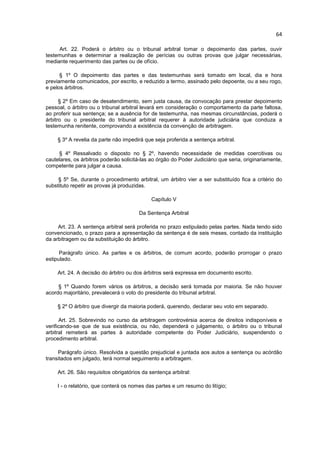 64

     Art. 22. Poderá o árbitro ou o tribunal arbitral tomar o depoimento das partes, ouvir
testemunhas e determinar a realização de perícias ou outras provas que julgar necessárias,
mediante requerimento das partes ou de ofício.

      § 1º O depoimento das partes e das testemunhas será tomado em local, dia e hora
previamente comunicados, por escrito, e reduzido a termo, assinado pelo depoente, ou a seu rogo,
e pelos árbitros.

      § 2º Em caso de desatendimento, sem justa causa, da convocação para prestar depoimento
pessoal, o árbitro ou o tribunal arbitral levará em consideração o comportamento da parte faltosa,
ao proferir sua sentença; se a ausência for de testemunha, nas mesmas circunstâncias, poderá o
árbitro ou o presidente do tribunal arbitral requerer à autoridade judiciária que conduza a
testemunha renitente, comprovando a existência da convenção de arbitragem.

     § 3º A revelia da parte não impedirá que seja proferida a sentença arbitral.

     § 4º Ressalvado o disposto no § 2º, havendo necessidade de medidas coercitivas ou
cautelares, os árbitros poderão solicitá-las ao órgão do Poder Judiciário que seria, originariamente,
competente para julgar a causa.

     § 5º Se, durante o procedimento arbitral, um árbitro vier a ser substituído fica a critério do
substituto repetir as provas já produzidas.

                                             Capítulo V

                                        Da Sentença Arbitral

     Art. 23. A sentença arbitral será proferida no prazo estipulado pelas partes. Nada tendo sido
convencionado, o prazo para a apresentação da sentença é de seis meses, contado da instituição
da arbitragem ou da substituição do árbitro.

      Parágrafo único. As partes e os árbitros, de comum acordo, poderão prorrogar o prazo
estipulado.

     Art. 24. A decisão do árbitro ou dos árbitros será expressa em documento escrito.

     § 1º Quando forem vários os árbitros, a decisão será tomada por maioria. Se não houver
acordo majoritário, prevalecerá o voto do presidente do tribunal arbitral.

     § 2º O árbitro que divergir da maioria poderá, querendo, declarar seu voto em separado.

       Art. 25. Sobrevindo no curso da arbitragem controvérsia acerca de direitos indisponíveis e
verificando-se que de sua existência, ou não, dependerá o julgamento, o árbitro ou o tribunal
arbitral remeterá as partes à autoridade competente do Poder Judiciário, suspendendo o
procedimento arbitral.

     Parágrafo único. Resolvida a questão prejudicial e juntada aos autos a sentença ou acórdão
transitados em julgado, terá normal seguimento a arbitragem.

     Art. 26. São requisitos obrigatórios da sentença arbitral:

     I - o relatório, que conterá os nomes das partes e um resumo do litígio;
 