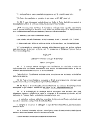 66

    VII - proferida fora do prazo, respeitado o disposto no art. 12, inciso III, desta Lei; e

    VIII - forem desrespeitados os princípios de que trata o art. 21, § 2º, desta Lei.

     Art. 33. A parte interessada poderá pleitear ao órgão do Poder Judiciário competente a
decretação da nulidade da sentença arbitral, nos casos previstos nesta Lei.

    § 1º A demanda para a decretação de nulidade da sentença arbitral seguirá o procedimento
comum, previsto no Código de Processo Civil, e deverá ser proposta no prazo de até noventa dias
após o recebimento da notificação da sentença arbitral ou de seu aditamento.

    § 2º A sentença que julgar procedente o pedido:

    I - decretará a nulidade da sentença arbitral, nos casos do art. 32, incisos I, II, VI, VII e VIII;

    II - determinará que o árbitro ou o tribunal arbitral profira novo laudo, nas demais hipóteses.

     § 3º A decretação da nulidade da sentença arbitral também poderá ser argüida mediante
ação de embargos do devedor, conforme o art. 741 e seguintes do Código de Processo Civil, se
houver execução judicial.

                                              Capítulo VI

                          Do Reconhecimento e Execução de Sentenças

                                        Arbitrais Estrangeiras

     Art. 34. A sentença arbitral estrangeira será reconhecida ou executada no Brasil de
conformidade com os tratados internacionais com eficácia no ordenamento interno e, na sua
ausência, estritamente de acordo com os termos desta Lei.

     Parágrafo único. Considera-se sentença arbitral estrangeira a que tenha sido proferida fora
do território nacional.

      Art. 35. Para ser reconhecida ou executada no Brasil, a sentença arbitral estrangeira está
sujeita, unicamente, à homologação do Supremo Tribunal Federal.

     Art. 36. Aplica-se à homologação para reconhecimento ou execução de sentença arbitral
estrangeira, no que couber, o disposto nos arts. 483 e 484 do Código de Processo Civil.

      Art. 37. A homologação de sentença arbitral estrangeira será requerida pela parte
interessada, devendo a petição inicial conter as indicações da lei processual, conforme o art. 282
do Código de Processo Civil, e ser instruída, necessariamente, com:

     I - o original da sentença arbitral ou uma cópia devidamente certificada, autenticada pelo
consulado brasileiro e acompanhada de tradução oficial;

     II - o original da convenção de arbitragem ou cópia devidamente certificada, acompanhada de
tradução oficial.

     Art. 38. Somente poderá ser negada a homologação para o reconhecimento ou execução de
sentença arbitral estrangeira, quando o réu demonstrar que:

    I - as partes na convenção de arbitragem eram incapazes;
 