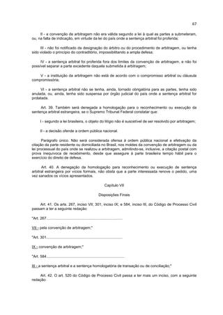 67

     II - a convenção de arbitragem não era válida segundo a lei à qual as partes a submeteram,
ou, na falta de indicação, em virtude da lei do país onde a sentença arbitral foi proferida;

     III - não foi notificado da designação do árbitro ou do procedimento de arbitragem, ou tenha
sido violado o princípio do contraditório, impossibilitando a ampla defesa;

     IV - a sentença arbitral foi proferida fora dos limites da convenção de arbitragem, e não foi
possível separar a parte excedente daquela submetida à arbitragem;

    V - a instituição da arbitragem não está de acordo com o compromisso arbitral ou cláusula
compromissória;

     VI - a sentença arbitral não se tenha, ainda, tornado obrigatória para as partes, tenha sido
anulada, ou, ainda, tenha sido suspensa por órgão judicial do país onde a sentença arbitral for
prolatada.

     Art. 39. Também será denegada a homologação para o reconhecimento ou execução da
sentença arbitral estrangeira, se o Supremo Tribunal Federal constatar que:

       I - segundo a lei brasileira, o objeto do litígio não é suscetível de ser resolvido por arbitragem;

       II - a decisão ofende a ordem pública nacional.

      Parágrafo único. Não será considerada ofensa à ordem pública nacional a efetivação da
citação da parte residente ou domiciliada no Brasil, nos moldes da convenção de arbitragem ou da
lei processual do país onde se realizou a arbitragem, admitindo-se, inclusive, a citação postal com
prova inequívoca de recebimento, desde que assegure à parte brasileira tempo hábil para o
exercício do direito de defesa.

      Art. 40. A denegação da homologação para reconhecimento ou execução de sentença
arbitral estrangeira por vícios formais, não obsta que a parte interessada renove o pedido, uma
vez sanados os vícios apresentados.

                                                                 Capítulo VII

                                                            Disposições Finais

    Art. 41. Os arts. 267, inciso VII; 301, inciso IX; e 584, inciso III, do Código de Processo Civil
passam a ter a seguinte redação:

"Art. 267.........................................................................

VII - pela convenção de arbitragem;"

"Art. 301.........................................................................

IX - convenção de arbitragem;"

"Art. 584...........................................................................

III - a sentença arbitral e a sentença homologatória de transação ou de conciliação;"

     Art. 42. O art. 520 do Código de Processo Civil passa a ter mais um inciso, com a seguinte
redação:
 
