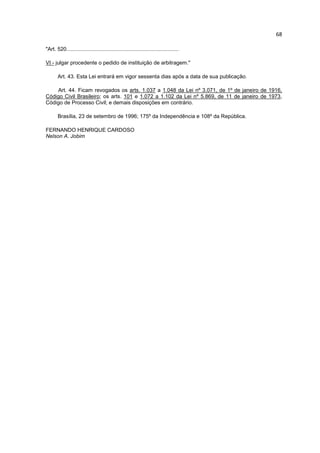 68

"Art. 520...........................................................................

VI - julgar procedente o pedido de instituição de arbitragem."

       Art. 43. Esta Lei entrará em vigor sessenta dias após a data de sua publicação.

    Art. 44. Ficam revogados os arts. 1.037 a 1.048 da Lei nº 3.071, de 1º de janeiro de 1916,
Código Civil Brasileiro; os arts. 101 e 1.072 a 1.102 da Lei nº 5.869, de 11 de janeiro de 1973,
Código de Processo Civil; e demais disposições em contrário.

       Brasília, 23 de setembro de 1996; 175º da Independência e 108º da República.

FERNANDO HENRIQUE CARDOSO
Nelson A. Jobim
 