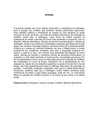RESUMO




O presente trabalho tem como objetivo demonstrar a importância da arbitragem
para a solução dos conflitos, que envolvam direitos patrimoniais disponíveis,
como também justificar a importância da criação de uma disciplina na grade
curricular do Curso de Direito, que trate dos métodos alternativos de resolução de
conflitos, dentre eles, a arbitragem, como forma de melhor preparar os
profissionais do direito, para lidar de forma mais preparada e consciente, com os
referidos métodos alternativos. Abordou-se de forma pormenorizada o instituto da
arbitragem, desde a sua história na humanidade, passando pelo Brasil até os dias
atuais, seu conceito e evolução histórica, natureza jurídica até a sentença arbitral.
Enfocou-se o acesso ao Judiciário brasileiro, em que o Estado possui a função
jurisdicional por excelência, entretanto nem toda a população brasileira tem
acesso, e quando os tem, nem sempre suas demandas são julgadas de forma
célere. Abordou-se também o crescente número de processos protocolados no
Judiciário e o fato desta demanda vir ocasionando a morosidade processual. Por
fim foi apresentado a forma como os meios alternativos de resolução de conflitos,
são trabalhados no Curso de Direito, finalizando com a apresentação de uma
proposta de criação de uma disciplina específica na grade curricular do Curso de
Direito, que trate especificamente sobre os Métodos alternativos de resolução de
conflitos – conciliação, mediação e arbitragem, este que foi o objeto deste estudo.
Concluindo, podemos dizer que a arbitragem, sendo melhor conhecido pelos
profissionais do direito e pela própria população, pode ser sim, um instrumento
eficaz na solução dos conflitos jurídicos e na busca da paz social e da efetiva
justiça.

Palavras chave: Arbitragem. Acesso à Justiça. Conflitos. Métodos alternativos.
 