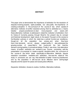 ABSTRACT




This paper aims to demonstrate the importance of arbitration for the resolution of
disputes involving property rights available, but also justify the importance of
creating a discipline in the curriculum of the course of law, which speaks of
alternative methods of conflict resolution among them to arbitration as a means
tobetter     prepare practitioners to deal    more prepared      and      aware, with
these alternative methods. Is addressed in detail the institution of arbitration, from
its history of humanity, passing through Brazil to the present day, its concept
and historical development, legal nature, to the award. Focused on the access to
the Brazilian judiciary, in which the state has a judicial function par excellence,
though not     all    the    population    has   access, and      when      they have
them, their demands are not always judged swiftly. It also addressed the
growing number of cases filed in the courts and the fact that this
demand coming leading to procedural delays. Finally it was show how alternative
means of conflict resolution, are worked in Law Course, concluding with the
presentation of a proposal to create a specific discipline within the curriculum of
the course of law, which deals specifically on Alternative Methods dispute
resolution - conciliation, mediation and arbitration, this was the object of this
study. In conclusion, we can say that arbitration is better known by practitioners
and by the population It self, but can be an effective tool in solving legal
disputes and the search for peace and social justice effective.


Keywords: Arbitration. Access to Justice. Conflicts. Alternative methods.
 