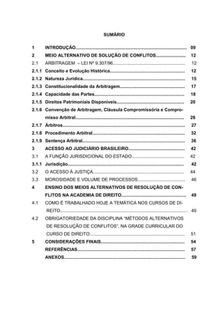 SUMÁRIO

1        INTRODUÇÃO......................................................................................... 09
2        MEIO ALTERNATIVO DE SOLUÇÃO DE CONFLITOS........................                                          12
2.1      ARBITRAGEM – LEI Nº 9.307/96..........................................................                     12
2.1.1 Conceito e Evolução Histórica............................................................                     12
2.1.2 Natureza Jurídica..................................................................................           15
2.1.3 Constitucionalidade da Arbitragem....................................................                         17
2.1.4 Capacidade das Partes........................................................................                18
2.1.5 Direitos Patrimoniais Disponíveis......................................................                      20
2.1.6 Convenção de Arbitragem, Cláusula Compromissória e Compro-
         misso Arbitral.......................................................................................     26
2.1.7 Árbitros..................................................................................................    27
2.1.8 Procedimento Arbitral..........................................................................               32
2.1.9 Sentença Arbitral..................................................................................           36
3        ACESSO AO JUDICIÁRIO BRASILEIRO.............................................                               42
3.1      A FUNÇÃO JURISDICIONAL DO ESTADO..........................................                                42
3.1.1 Jurisdição.............................................................................................       42
3.2      O ACESSO À JUSTIÇA.........................................................................               44
3.3      MOROSIDADE E VOLUME DE PROCESSOS......................................                                     46
4        ENSINO DOS MEIOS ALTERNATIVOS DE RESOLUÇÃO DE CON-
         FLITOS NA ACADEMIA DE DIREITO....................................................                          49
4.1      COMO É TRABALHADO HOJE A TEMÁTICA NOS CURSOS DE DI-
          REITO...................................................................................................... 49
4.2      OBRIGATORIEDADE DA DISCIPLINA “MÉTODOS ALTERNATIVOS
          DE RESOLUÇÃO DE CONFLITOS”, NA GRADE CURRICULAR DO
          CURSO DE DIREITO............................................................................             51
5        CONSIDERAÇÕES FINAIS...................................................................                    54
         REFERÊNCIAS......................................................................................          57
         ANEXOS.................................................................................................    59
 