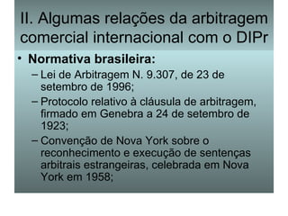 II. Algumas relações da arbitragem comercial internacional com o DIPr Normativa brasileira: Lei de Arbitragem N. 9.307, de 23 de setembro de 1996; Protocolo relativo à cláusula de arbitragem, firmado em Genebra a 24 de setembro de 1923; Convenção de Nova York sobre o reconhecimento e execução de sentenças arbitrais estrangeiras, celebrada em Nova York em 1958; 