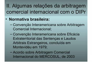 II. Algumas relações da arbitragem comercial internacional com o DIPr Normativa brasileira: Convenção Interamericana sobre Arbitragem Comercial Internacional; Convenção Interamericana sobre Eficácia Extraterritorial das Sentenças e Laudos Arbitrais Estrangeiros, concluída em Montevidéu em 1979; Acordo sobre Arbitragem Comercial Internacional do MERCOSUL, de 2003 