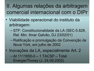 II. Algumas relações da arbitragem comercial internacional com o DIPr Viabilidade operacional do instituto da arbitragem: STF: Constitucionalidade da LA (SEC-5.828, Rel. Min. Ilmar Galvão, DJ 23/02/01) Ratificação e promulgação da Convenção de Nova York, em julho de 2002 Inovações da LA, especialmente Art. 2 AI 1111650-0 – 1 TACSP – Total Energie/Thorey (J. 24.09.2002) 