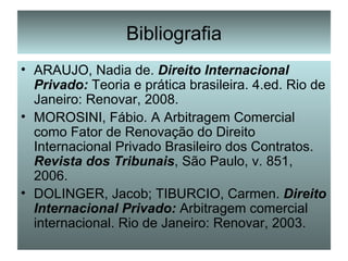 Bibliografia ARAUJO, Nadia de.  Direito Internacional Privado:  Teoria e prática brasileira. 4.ed. Rio de Janeiro: Renovar, 2008. MOROSINI, Fábio. A Arbitragem Comercial como Fator de Renovação do Direito Internacional Privado Brasileiro dos Contratos.  Revista dos Tribunais , São Paulo, v. 851, 2006. DOLINGER, Jacob; TIBURCIO, Carmen.  Direito Internacional Privado:  Arbitragem comercial internacional. Rio de Janeiro: Renovar, 2003. 