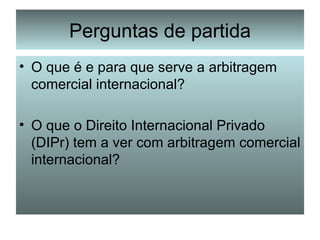 Perguntas de partida O que é e para que serve a arbitragem comercial internacional? O que o Direito Internacional Privado (DIPr) tem a ver com arbitragem comercial internacional? 