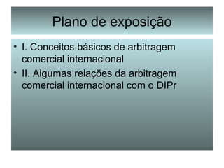 Plano de exposição I. Conceitos básicos de arbitragem comercial internacional II. Algumas relações da arbitragem comercial internacional com o DIPr 