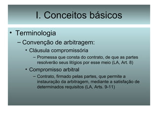 I. Conceitos básicos Terminologia Convenção de arbitragem: Cláusula compromissória Promessa que consta do contrato, de que as partes resolverão seus litígios por esse meio (LA, Art. 8) Compromisso arbitral Contrato, firmado pelas partes, que permite a instauração da arbitragem, mediante a satisfação de determinados requisitos (LA, Arts. 9-11) 