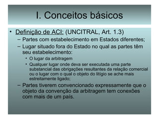 I. Conceitos básicos Definição de ACI:  (UNCITRAL, Art. 1.3) Partes com estabelecimento em Estados diferentes; Lugar situado fora do Estado no qual as partes têm seu estabelecimento: O lugar da arbitragem Qualquer lugar onde deva ser executada uma parte substancial das obrigações resultantes da relação comercial ou o lugar com o qual o objeto do litígio se ache mais estreitamente ligado; Partes tiverem convencionado expressamente que o objeto da convenção da arbitragem tem conexões com mais de um país. 