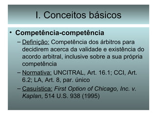 I. Conceitos básicos Competência-competência Definição:  Competência dos árbitros para decidirem acerca da validade e existência do acordo arbitral, inclusive sobre a sua própria competência Normativa:  UNCITRAL, Art. 16.1; CCI, Art. 6.2; LA, Art. 8, par. único Casuística:   First Option of Chicago, Inc. v. Kaplan , 514 U.S. 938 (1995) 