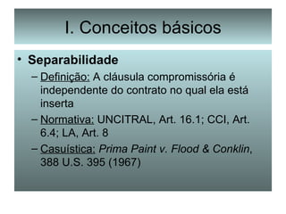 I. Conceitos básicos Separabilidade Definição:  A cláusula compromissória é independente do contrato no qual ela está inserta Normativa:  UNCITRAL, Art. 16.1; CCI, Art. 6.4; LA, Art. 8 Casuística:   Prima Paint v. Flood & Conklin , 388 U.S. 395 (1967) 