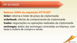 API de DADOS
Retorno JSON via requisição HTTP:GET
ticker: retorna o ticker de preço da criptomoeda
orderbook: ofertas de compra/venda da criptomoeda
trades: negociações ou operações realizadas da criptomoeda
exchanges: dados das exchanges conectadas ao bitpreço, com
taxas e ordens de compra e venda.
 