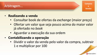 Arbitragem...
• Realizando a venda
• Consultar book de ofertas da exchange (maior preço)
• Ofertar um valor que seja pouco acima do maior valor
já ofertado no book
• Aguardar a execução da sua ordem
• Contabilizando a operação
• Dividir o valor da venda pelo valor da compra, subtrair
1 e multiplicar por 100
Compras
e
Vendas
 