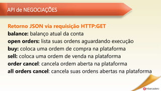 API de NEGOCIAÇÕES
Retorno JSON via requisição HTTP:GET
balance: balanço atual da conta
open orders: lista suas ordens aguardando execução
buy: coloca uma ordem de compra na plataforma
sell: coloca uma ordem de venda na plataforma
order cancel: cancela ordem aberta na plataforma
all orders cancel: cancela suas ordens abertas na plataforma
 