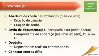 Como começar...
• Abertura de conta nas exchanges (mais de uma)
• Criação de usuário
• Criação de senha
• Envio de documentação (necessário para poder operar)
• Comprovante de endereço (algumas exigem), Cópia do
CPF
• Depósito
• Depositar em reais ou criptomoedas
• Conectar com as APIs
Conexão
com
operadoras
 