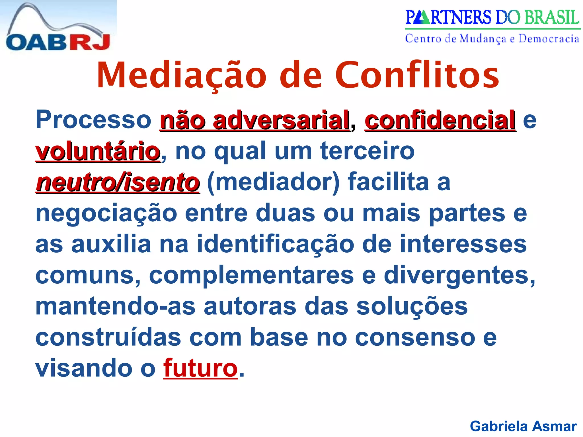 Gabriela Asmar
Mediação de Conflitos
Processo não adversarialnão adversarial, confidencialconfidencial e
voluntáriovoluntário, no qual um terceiro
neutro/isentoneutro/isento (mediador) facilita a
negociação entre duas ou mais partes e
as auxilia na identificação de interesses
comuns, complementares e divergentes,
mantendo-as autoras das soluções
construídas com base no consenso e
visando o futuro.
 