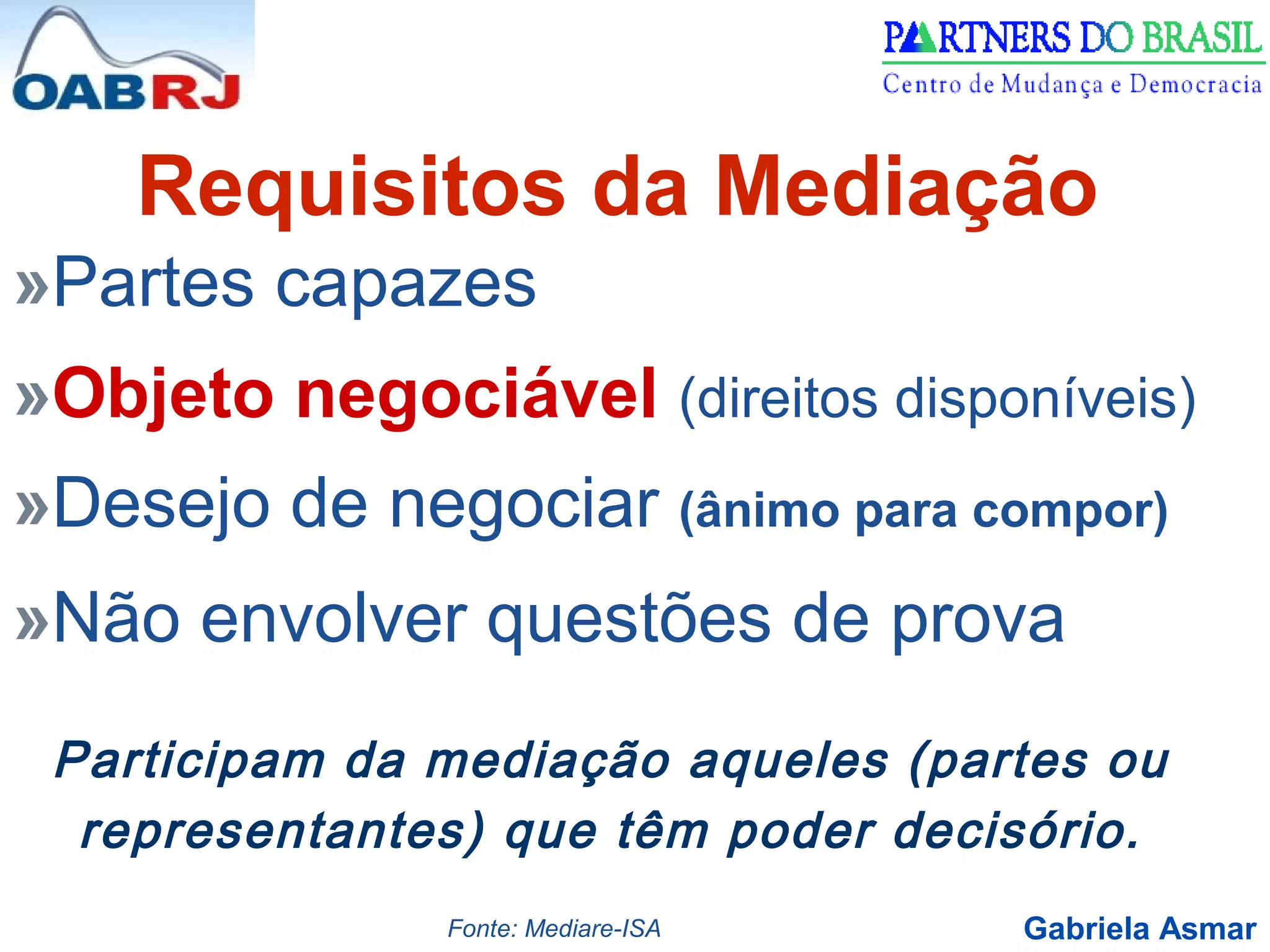 Gabriela Asmar
»Partes capazes
»Objeto negociável (direitos disponíveis)
»Desejo de negociar (ânimo para compor)
»Não envolver questões de prova
Requisitos da Mediação
Participam da mediação aqueles (partes ou
representantes) que têm poder decisório.
Fonte: Mediare-ISA
 