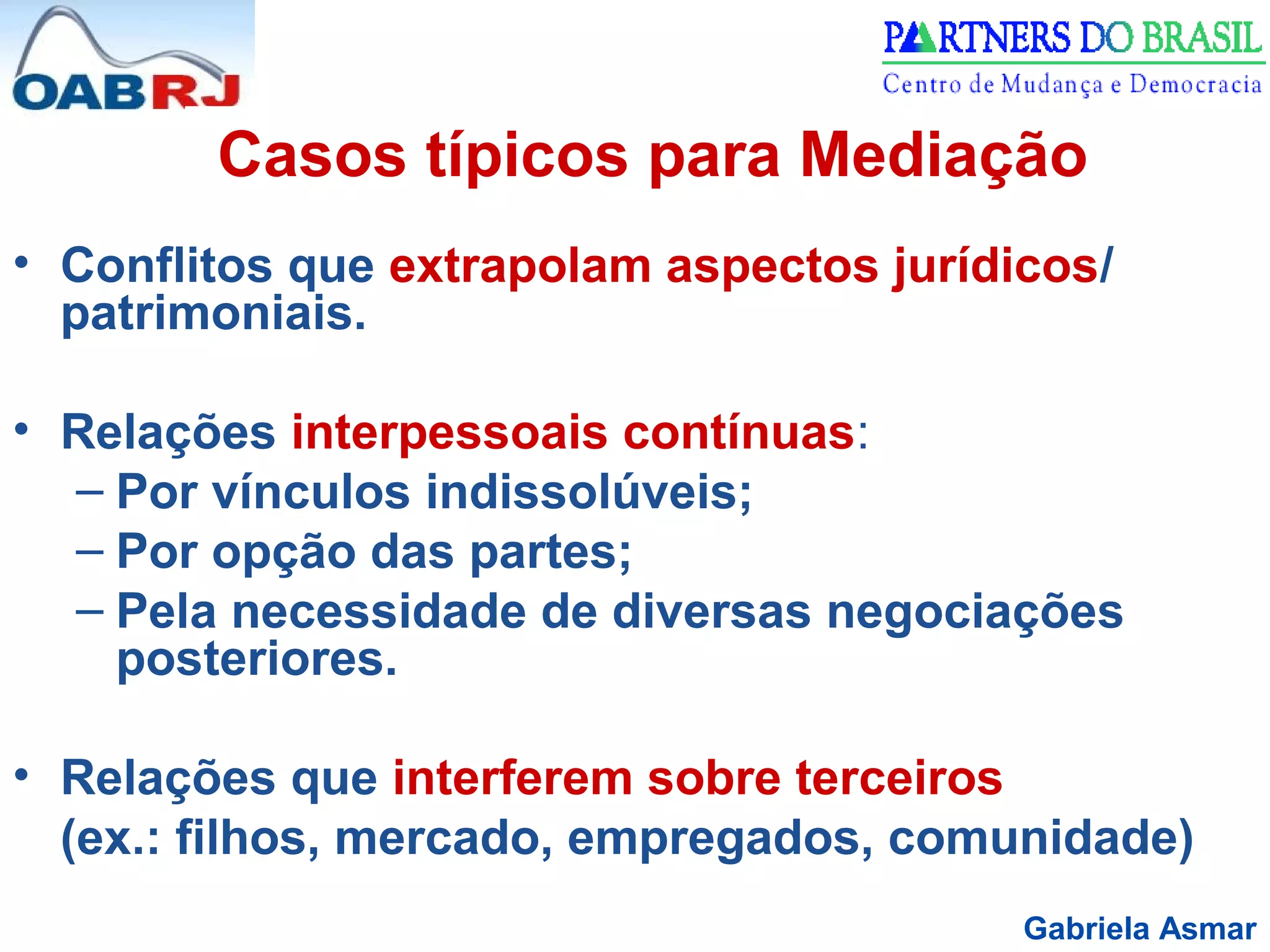Gabriela Asmar
Casos típicos para Mediação
• Conflitos que extrapolam aspectos jurídicos/
patrimoniais.
• Relações interpessoais contínuas:
– Por vínculos indissolúveis;
– Por opção das partes;
– Pela necessidade de diversas negociações
posteriores.
• Relações que interferem sobre terceiros
(ex.: filhos, mercado, empregados, comunidade)
 