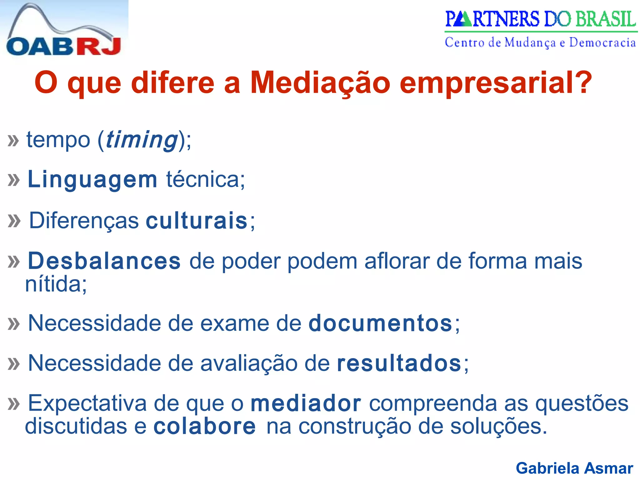 Gabriela Asmar
» tempo (timing);
» Linguagem técnica;
» Diferenças culturais;
» Desbalances de poder podem aflorar de forma mais
nítida;
» Necessidade de exame de documentos;
» Necessidade de avaliação de resultados;
» Expectativa de que o mediador compreenda as questões
discutidas e colabore na construção de soluções.
O que difere a Mediação empresarial?
 