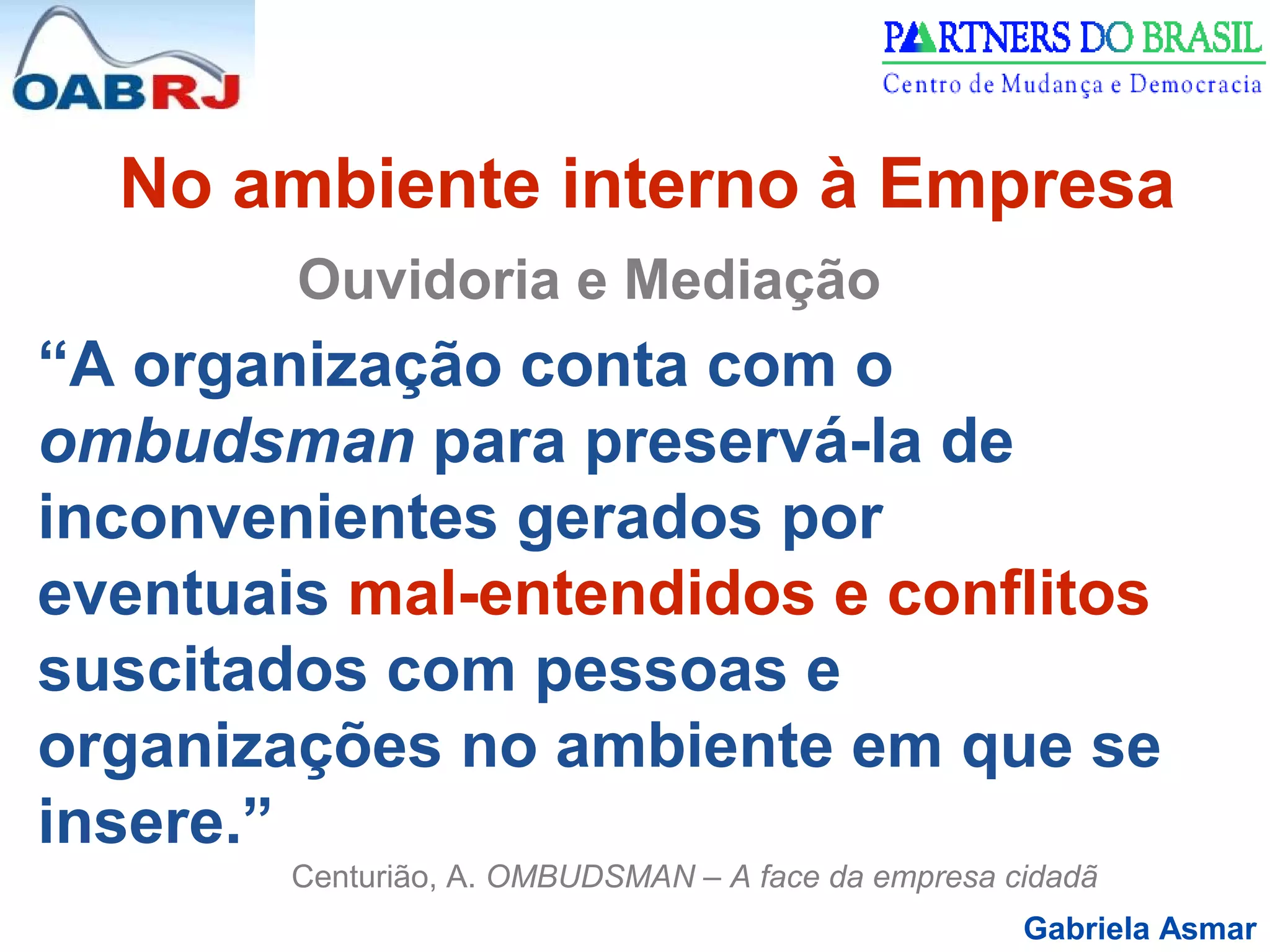 Gabriela Asmar
No ambiente interno à Empresa
Ouvidoria e Mediação
“A organização conta com o
ombudsman para preservá-la de
inconvenientes gerados por
eventuais mal-entendidos e conflitos
suscitados com pessoas e
organizações no ambiente em que se
insere.”
Centurião, A. OMBUDSMAN – A face da empresa cidadã
 