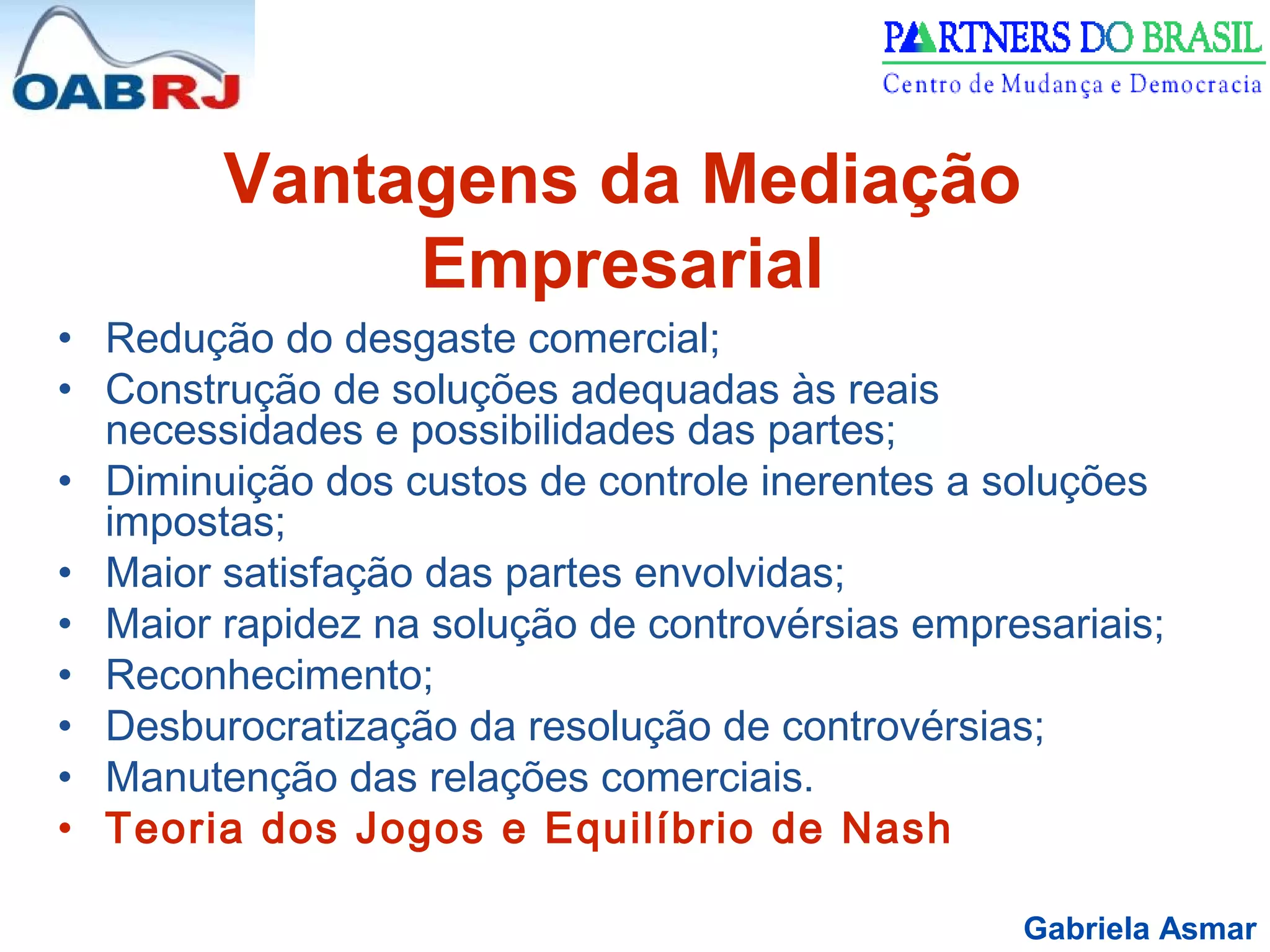 Gabriela Asmar
Vantagens da Mediação
Empresarial
• Redução do desgaste comercial;
• Construção de soluções adequadas às reais
necessidades e possibilidades das partes;
• Diminuição dos custos de controle inerentes a soluções
impostas;
• Maior satisfação das partes envolvidas;
• Maior rapidez na solução de controvérsias empresariais;
• Reconhecimento;
• Desburocratização da resolução de controvérsias;
• Manutenção das relações comerciais.
• Teoria dos Jogos e Equilíbrio de Nash
 