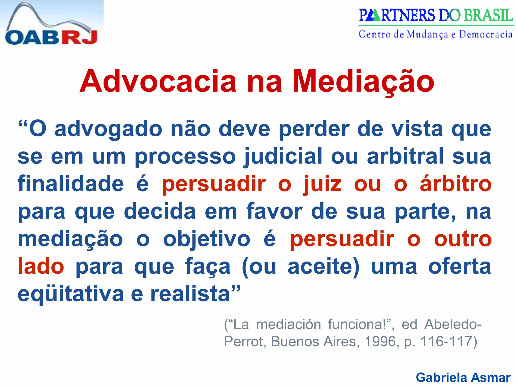 Gabriela Asmar
Advocacia na Mediação
“O advogado não deve perder de vista que
se em um processo judicial ou arbitral sua
finalidade é persuadir o juiz ou o árbitro
para que decida em favor de sua parte, na
mediação o objetivo é persuadir o outro
lado para que faça (ou aceite) uma oferta
eqüitativa e realista”
(“La mediación funciona!”, ed Abeledo-
Perrot, Buenos Aires, 1996, p. 116-117)
 