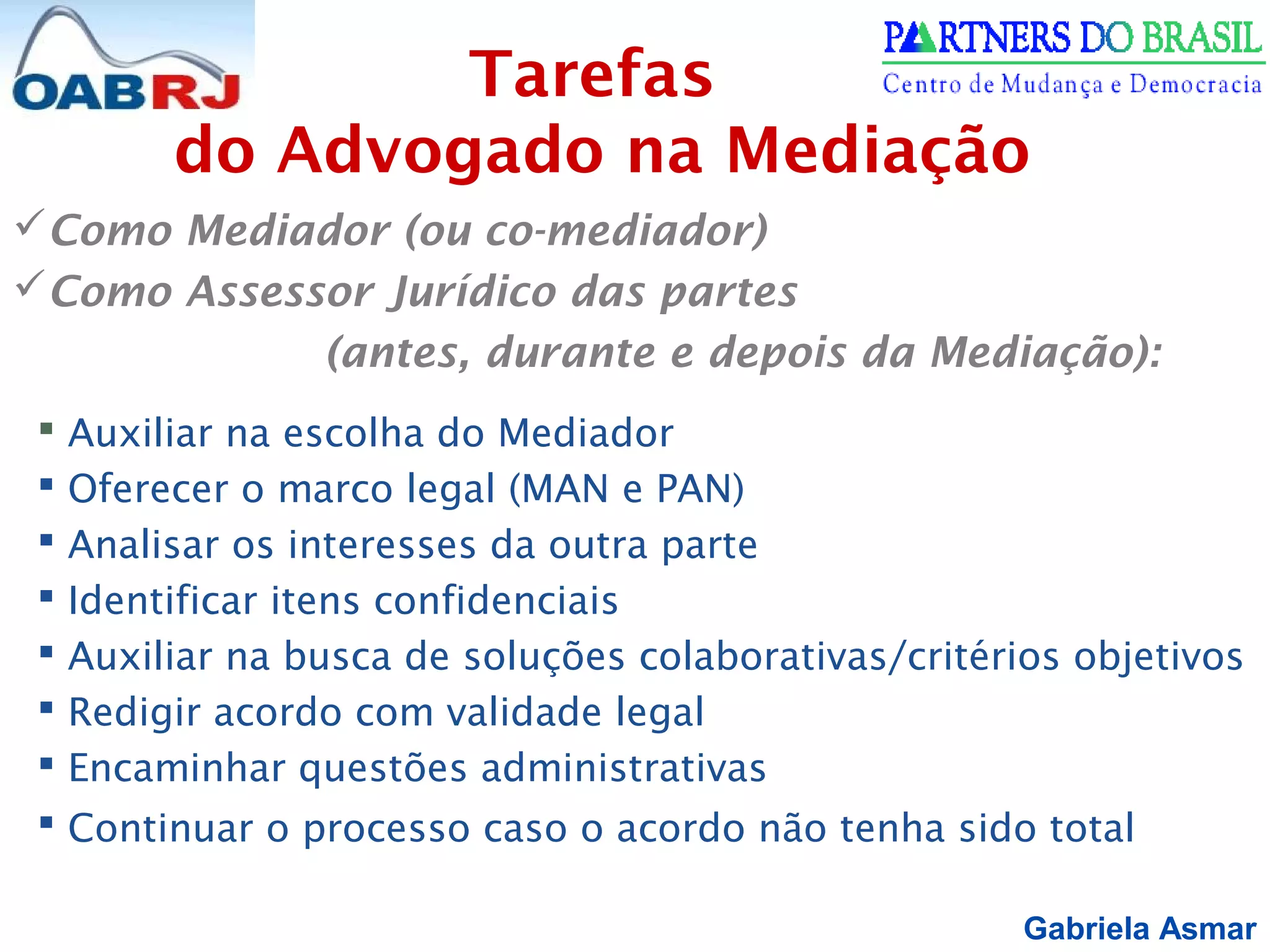 Gabriela Asmar
Como Mediador (ou co-mediador)
Como Assessor Jurídico das partes
(antes, durante e depois da Mediação):
 Auxiliar na escolha do Mediador
 Oferecer o marco legal (MAN e PAN)
 Analisar os interesses da outra parte
 Identificar itens confidenciais
 Auxiliar na busca de soluções colaborativas/critérios objetivos
 Redigir acordo com validade legal
 Encaminhar questões administrativas
 Continuar o processo caso o acordo não tenha sido total
Tarefas
do Advogado na Mediação
 