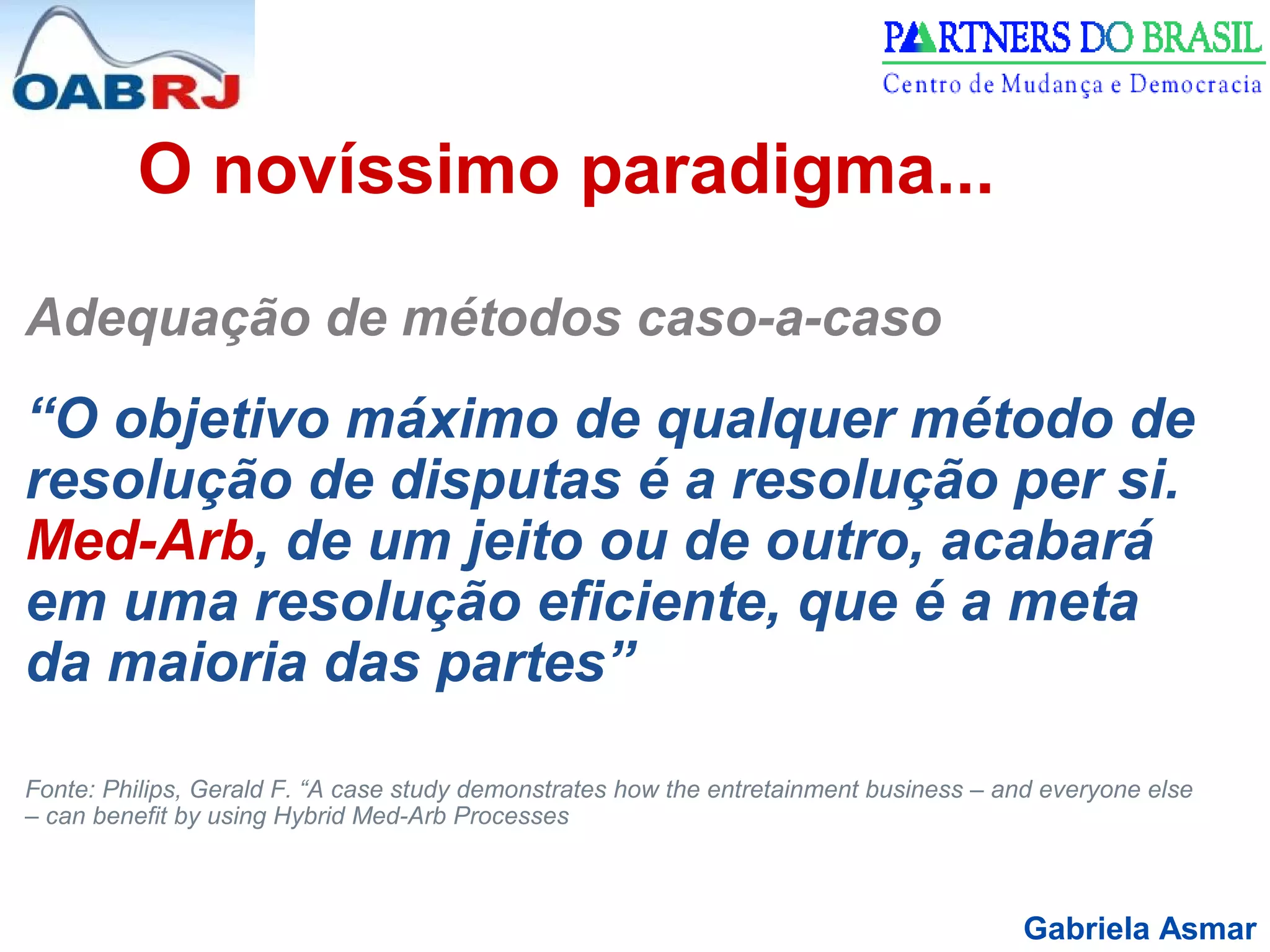 Gabriela Asmar
O novíssimo paradigma...
Adequação de métodos caso-a-caso
“O objetivo máximo de qualquer método de
resolução de disputas é a resolução per si.
Med-Arb, de um jeito ou de outro, acabará
em uma resolução eficiente, que é a meta
da maioria das partes”
Fonte: Philips, Gerald F. “A case study demonstrates how the entretainment business – and everyone else
– can benefit by using Hybrid Med-Arb Processes
 