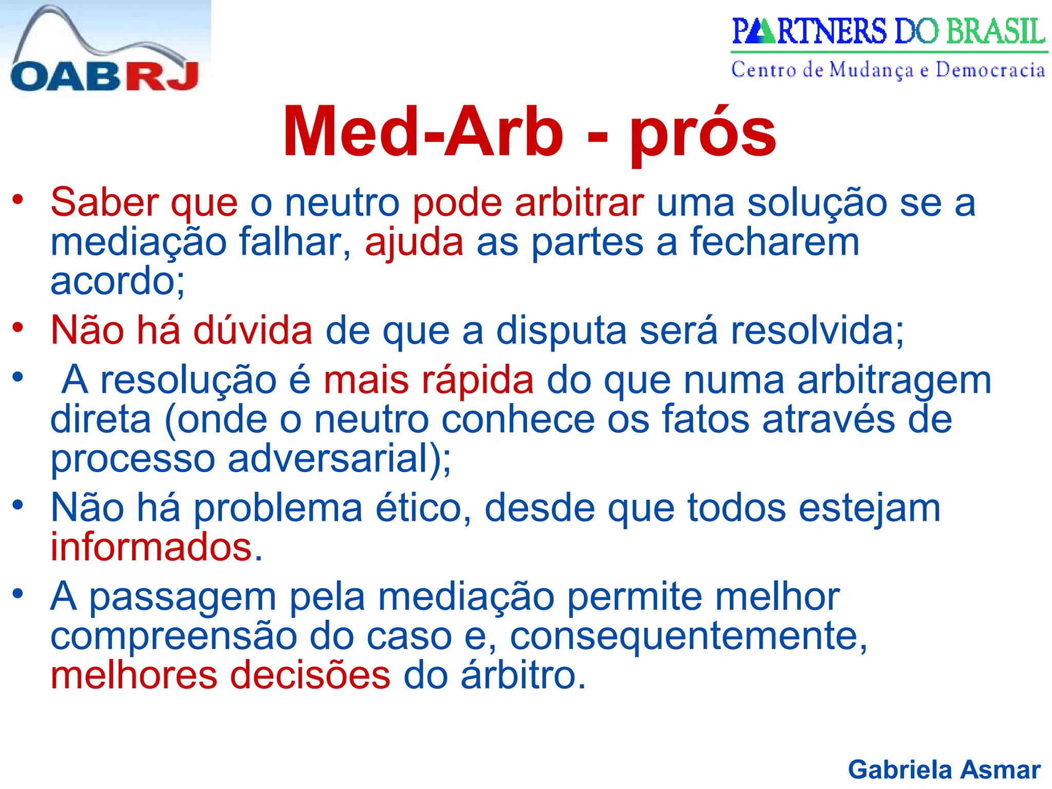 Gabriela Asmar
Med-Arb - prós
• Saber que o neutro pode arbitrar uma solução se a
mediação falhar, ajuda as partes a fecharem
acordo;
• Não há dúvida de que a disputa será resolvida;
• A resolução é mais rápida do que numa arbitragem
direta (onde o neutro conhece os fatos através de
processo adversarial);
• Não há problema ético, desde que todos estejam
informados.
• A passagem pela mediação permite melhor
compreensão do caso e, consequentemente,
melhores decisões do árbitro.
 